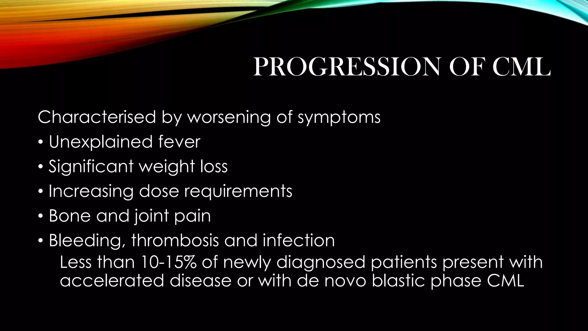 PROGRESSION OF CML
Characterised by worsening of symptoms
• Unexplained fever
• Significant weight loss
• Increasing dose requirements
• Bone and joint pain
• Bleeding, thrombosis and infection
Less than 10-15% of newly diagnosed patients present with
accelerated disease or with de novo blastic phase CML

 