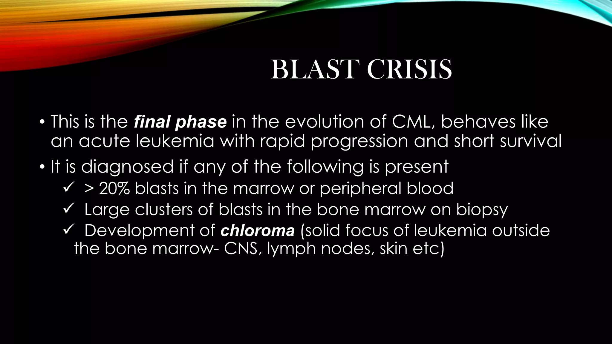 BLAST CRISIS
• This is the final phase in the evolution of CML, behaves like
an acute leukemia with rapid progression and short survival
• It is diagnosed if any of the following is present
 > 20% blasts in the marrow or peripheral blood
 Large clusters of blasts in the bone marrow on biopsy
 Development of chloroma (solid focus of leukemia outside
the bone marrow- CNS, lymph nodes, skin etc)

 