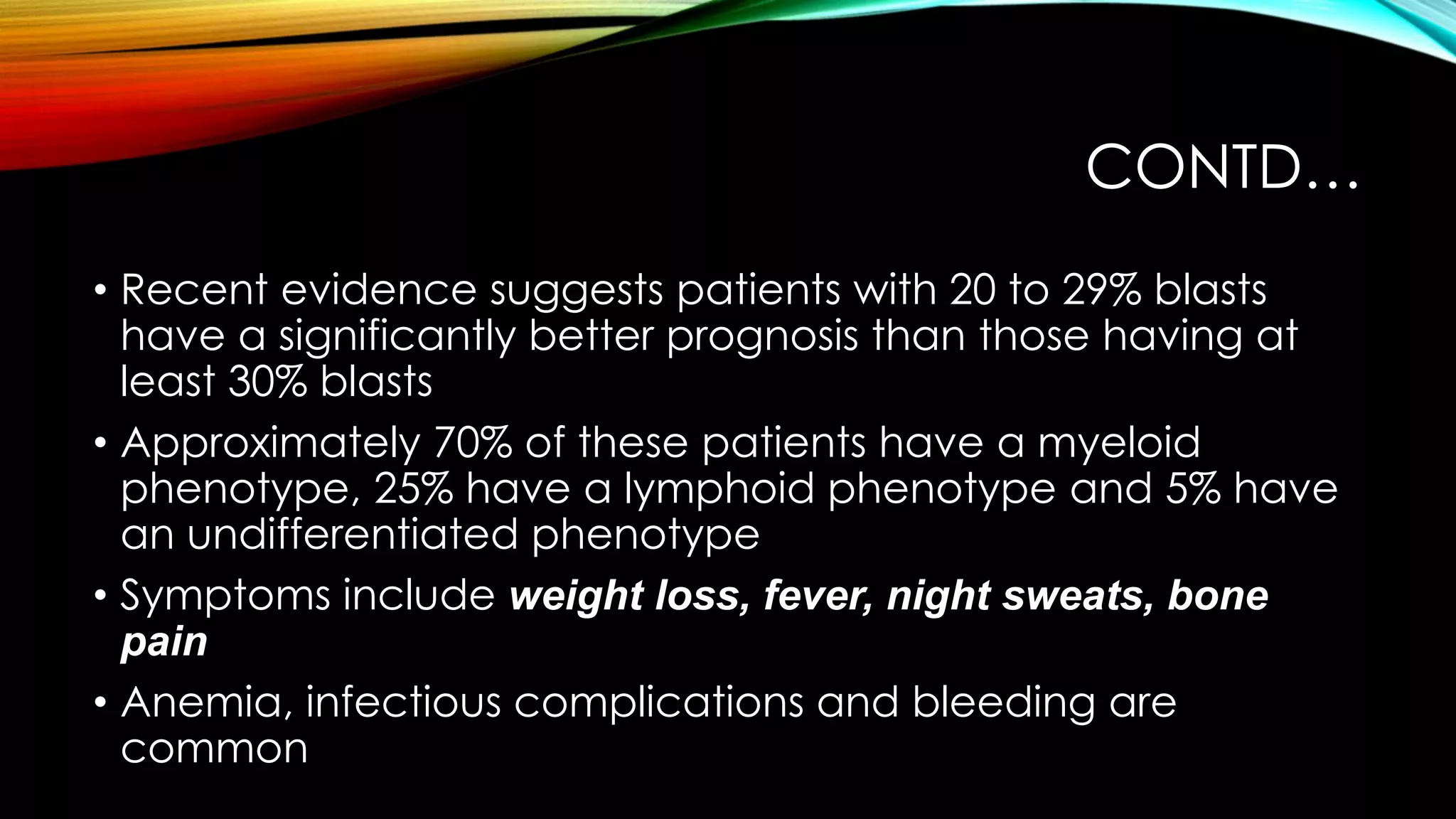 CONTD…
• Recent evidence suggests patients with 20 to 29% blasts
have a significantly better prognosis than those having at
least 30% blasts
• Approximately 70% of these patients have a myeloid
phenotype, 25% have a lymphoid phenotype and 5% have
an undifferentiated phenotype
• Symptoms include weight loss, fever, night sweats, bone
pain
• Anemia, infectious complications and bleeding are
common

 