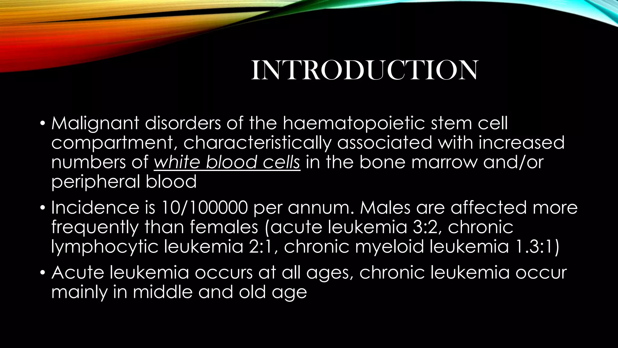 INTRODUCTION
• Malignant disorders of the haematopoietic stem cell
compartment, characteristically associated with increased
numbers of white blood cells in the bone marrow and/or
peripheral blood
• Incidence is 10/100000 per annum. Males are affected more
frequently than females (acute leukemia 3:2, chronic
lymphocytic leukemia 2:1, chronic myeloid leukemia 1.3:1)
• Acute leukemia occurs at all ages, chronic leukemia occur
mainly in middle and old age

 