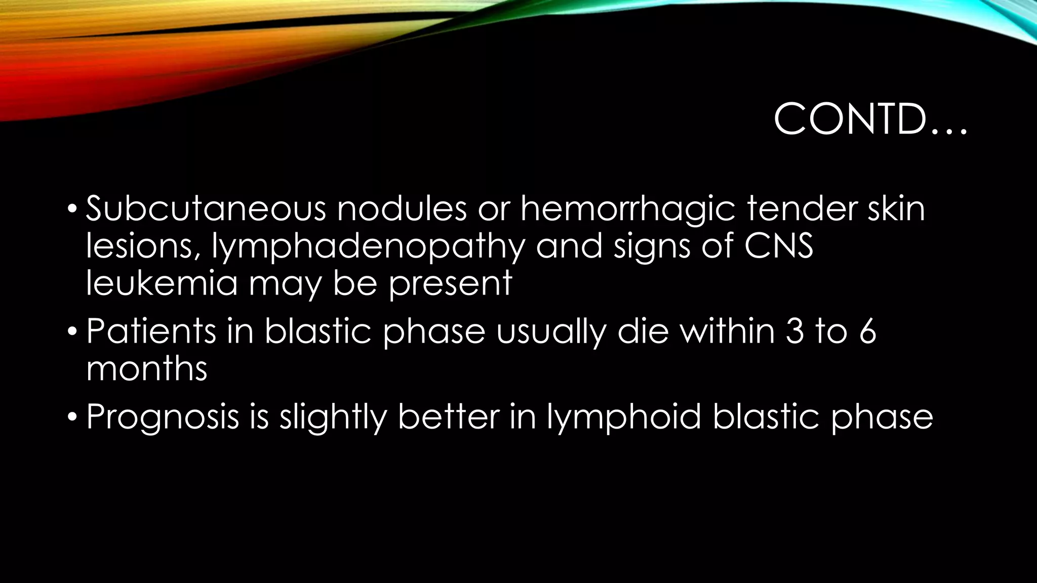 CONTD…
• Subcutaneous nodules or hemorrhagic tender skin
lesions, lymphadenopathy and signs of CNS
leukemia may be present
• Patients in blastic phase usually die within 3 to 6
months
• Prognosis is slightly better in lymphoid blastic phase

 