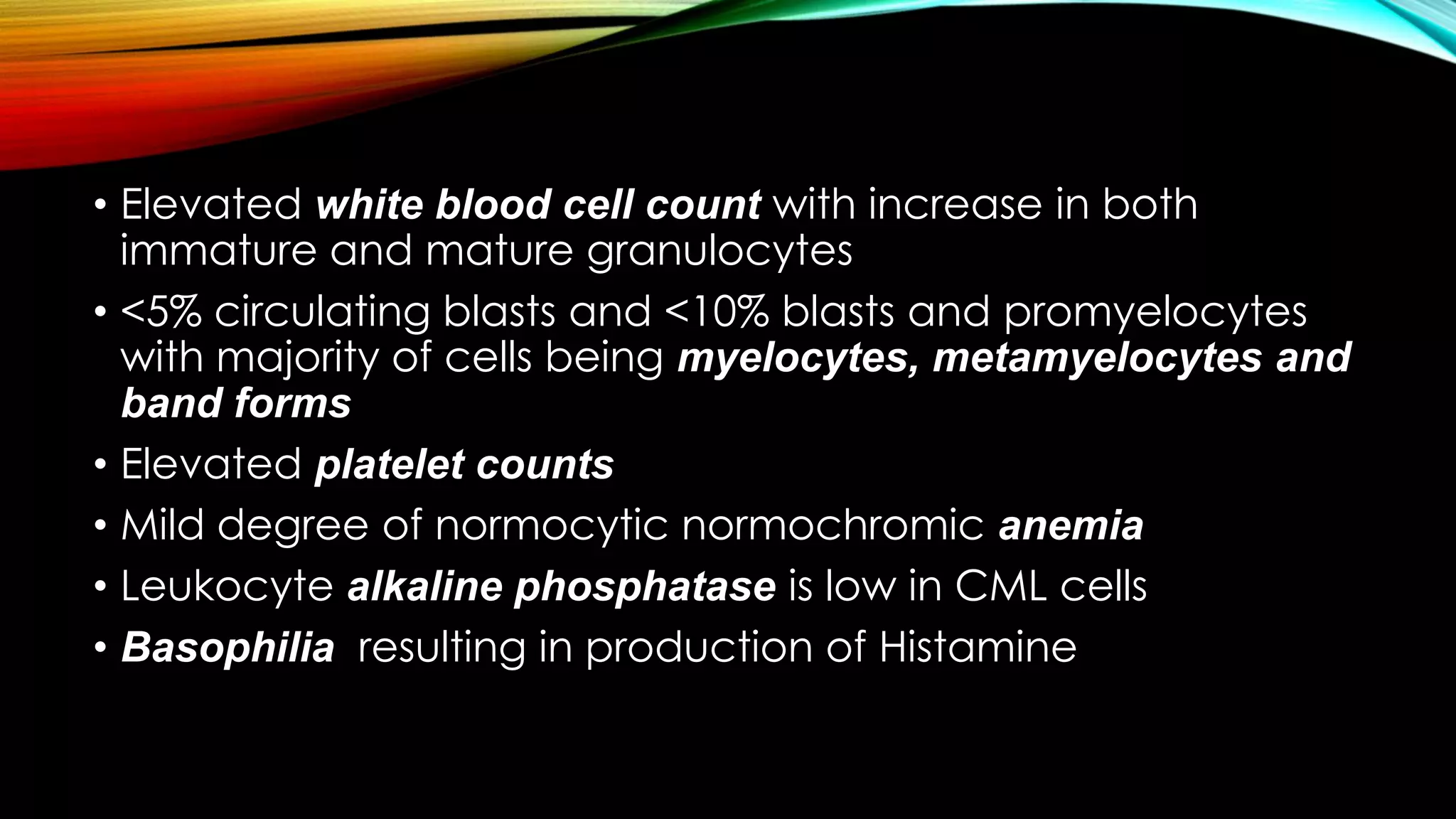 • Elevated white blood cell count with increase in both
immature and mature granulocytes
• <5% circulating blasts and <10% blasts and promyelocytes
with majority of cells being myelocytes, metamyelocytes and
band forms
• Elevated platelet counts
• Mild degree of normocytic normochromic anemia
• Leukocyte alkaline phosphatase is low in CML cells
• Basophilia resulting in production of Histamine

 