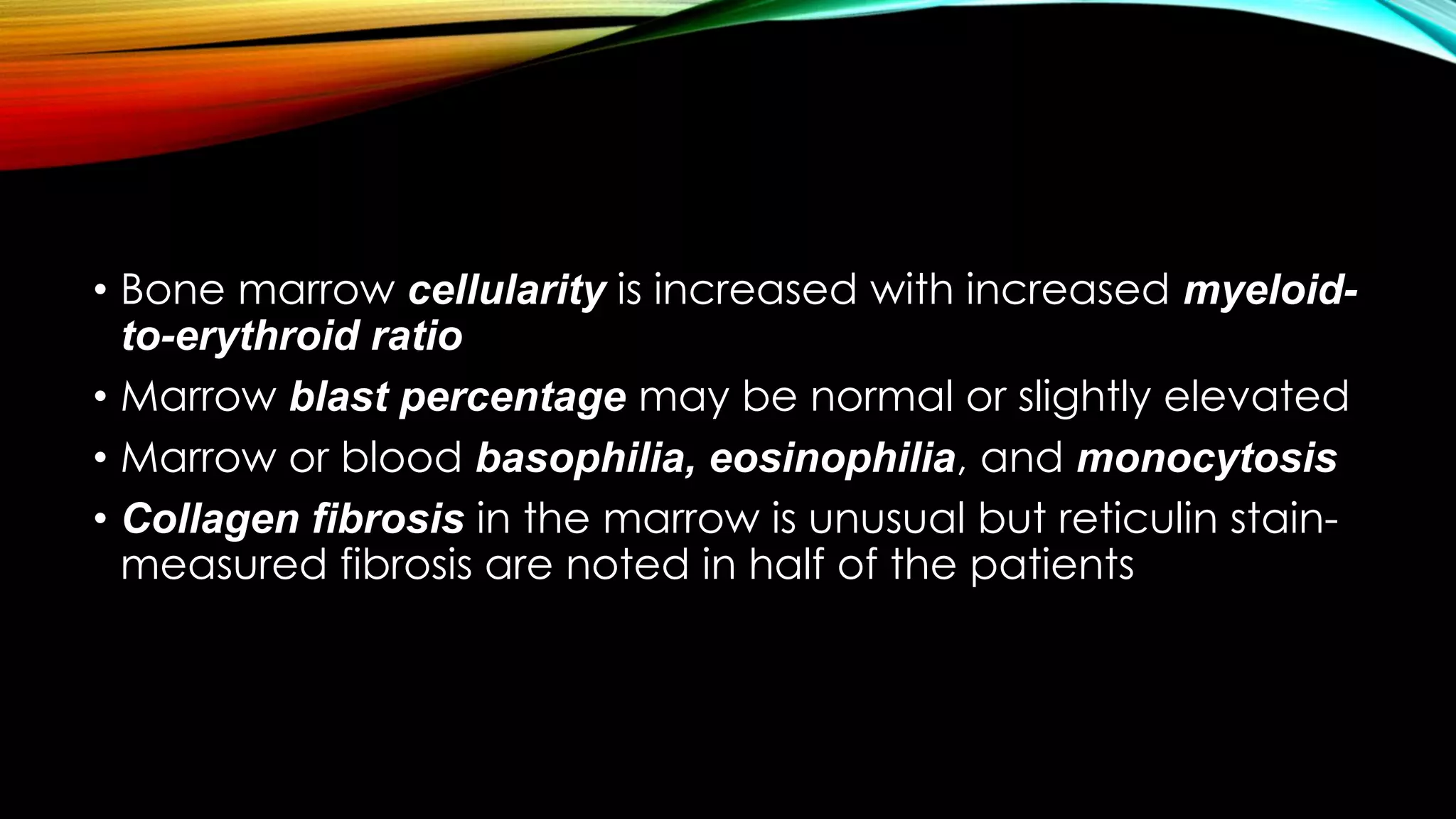 • Bone marrow cellularity is increased with increased myeloidto-erythroid ratio
• Marrow blast percentage may be normal or slightly elevated
• Marrow or blood basophilia, eosinophilia, and monocytosis
• Collagen fibrosis in the marrow is unusual but reticulin stainmeasured fibrosis are noted in half of the patients

 