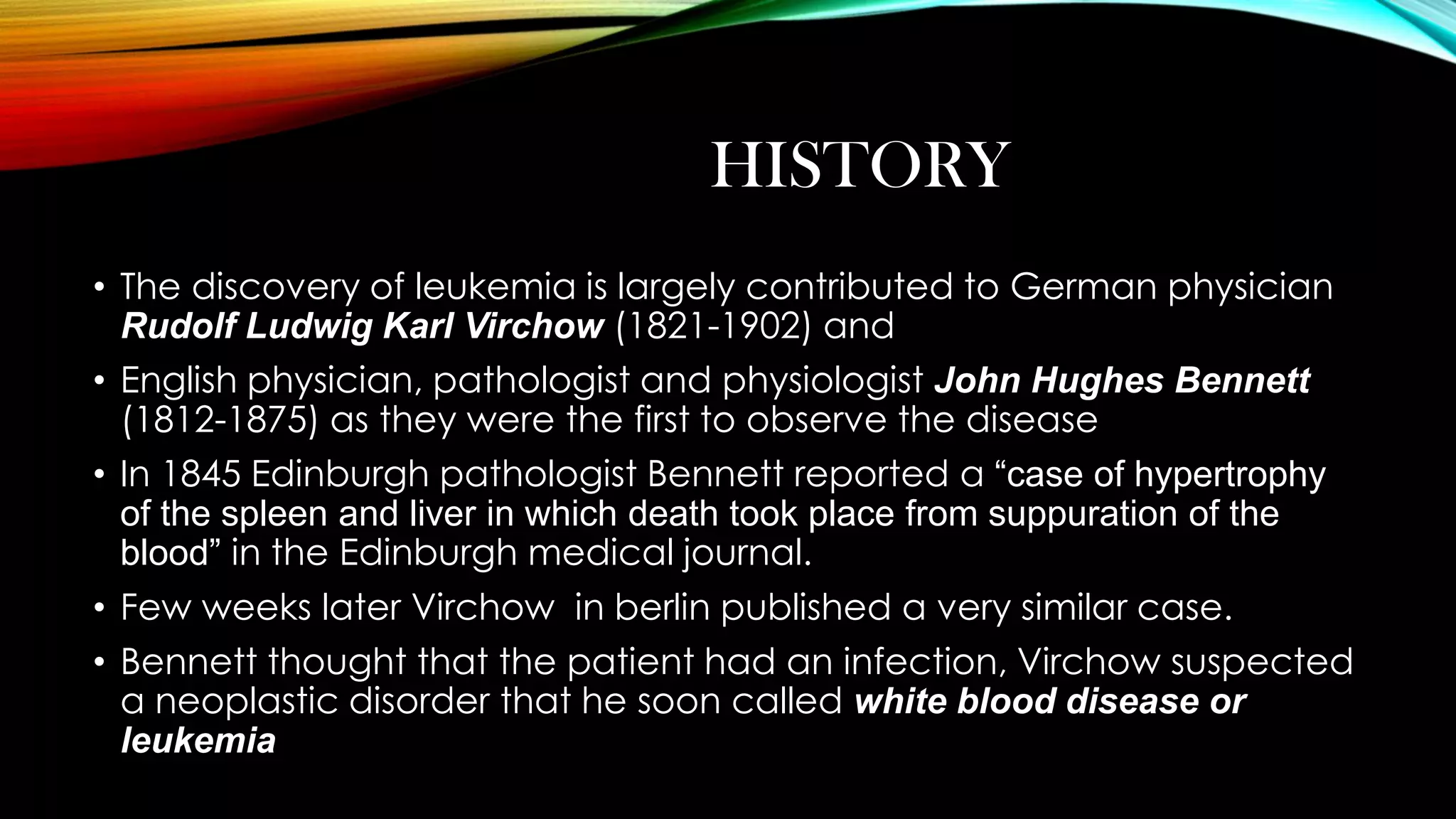 HISTORY
• The discovery of leukemia is largely contributed to German physician
Rudolf Ludwig Karl Virchow (1821-1902) and
• English physician, pathologist and physiologist John Hughes Bennett
(1812-1875) as they were the first to observe the disease
• In 1845 Edinburgh pathologist Bennett reported a “case of hypertrophy
of the spleen and liver in which death took place from suppuration of the
blood” in the Edinburgh medical journal.
• Few weeks later Virchow in berlin published a very similar case.
• Bennett thought that the patient had an infection, Virchow suspected
a neoplastic disorder that he soon called white blood disease or
leukemia

 