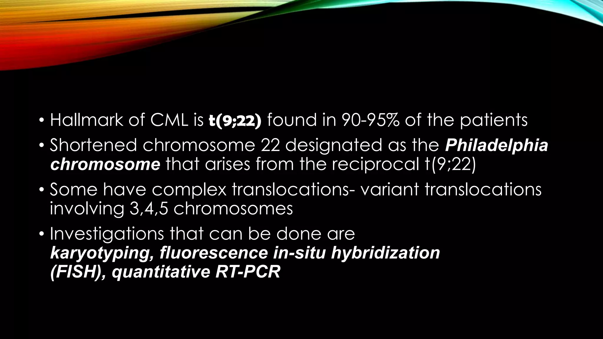 • Hallmark of CML is t(9;22) found in 90-95% of the patients
• Shortened chromosome 22 designated as the Philadelphia
chromosome that arises from the reciprocal t(9;22)
• Some have complex translocations- variant translocations
involving 3,4,5 chromosomes
• Investigations that can be done are
karyotyping, fluorescence in-situ hybridization
(FISH), quantitative RT-PCR

 