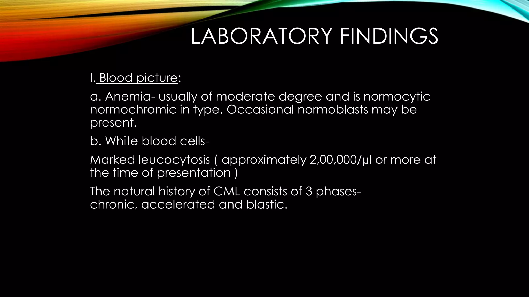 LABORATORY FINDINGS
I. Blood picture:
a. Anemia- usually of moderate degree and is normocytic
normochromic in type. Occasional normoblasts may be
present.
b. White blood cells-

Marked leucocytosis ( approximately 2,00,000/µl or more at
the time of presentation )
The natural history of CML consists of 3 phaseschronic, accelerated and blastic.

 