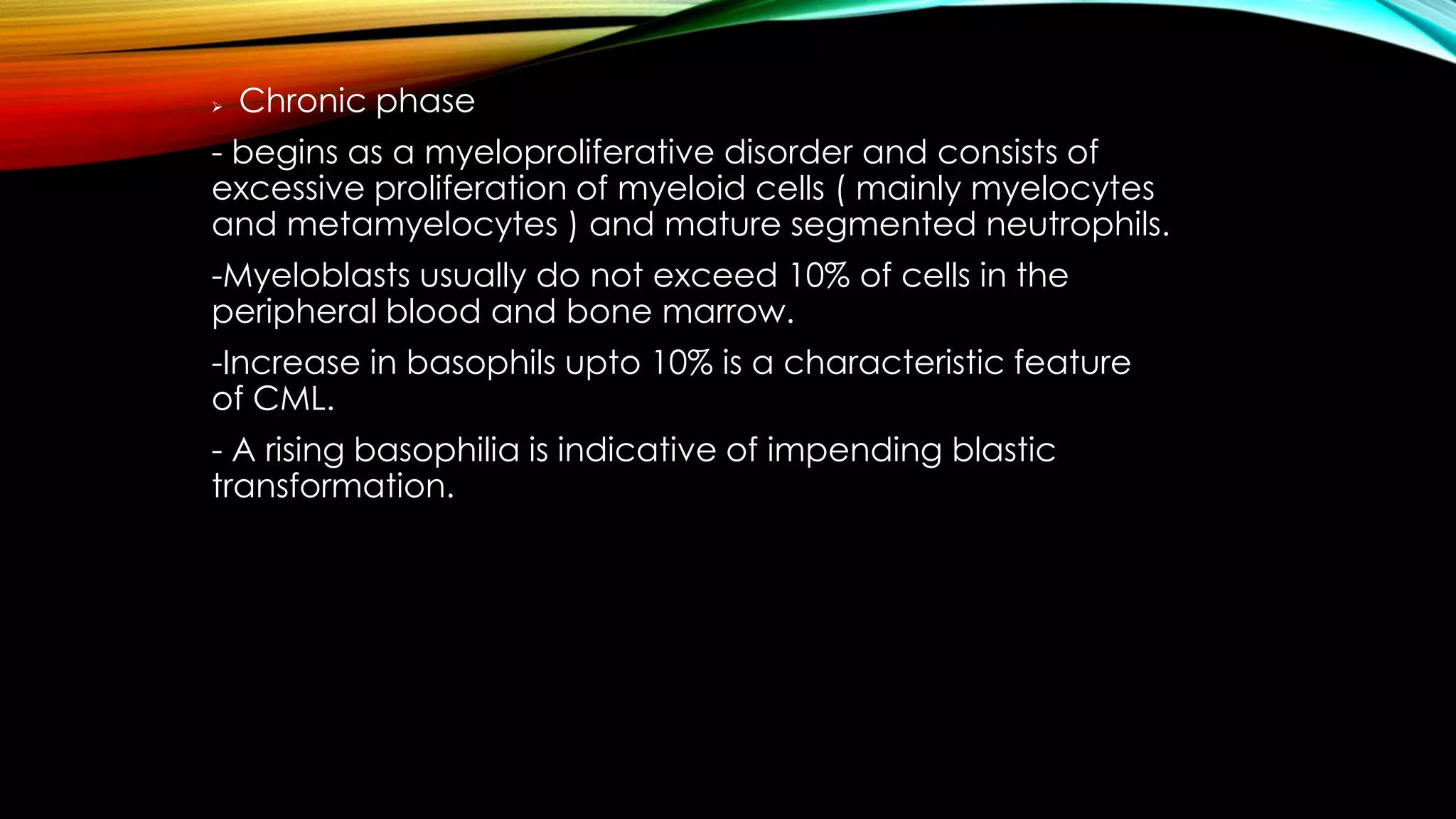 

Chronic phase

- begins as a myeloproliferative disorder and consists of
excessive proliferation of myeloid cells ( mainly myelocytes
and metamyelocytes ) and mature segmented neutrophils.
-Myeloblasts usually do not exceed 10% of cells in the
peripheral blood and bone marrow.
-Increase in basophils upto 10% is a characteristic feature
of CML.
- A rising basophilia is indicative of impending blastic
transformation.

 