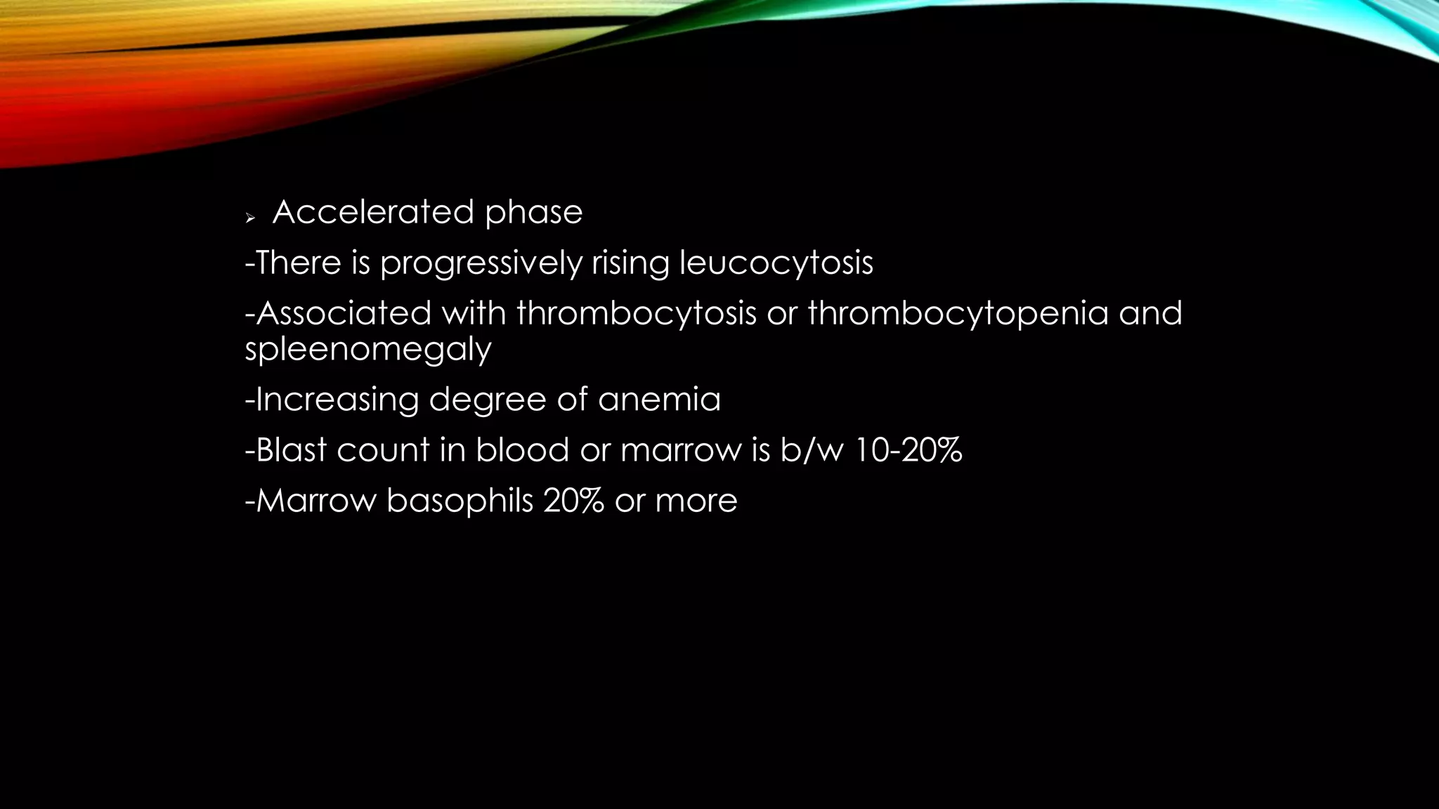 

Accelerated phase

-There is progressively rising leucocytosis
-Associated with thrombocytosis or thrombocytopenia and
spleenomegaly
-Increasing degree of anemia
-Blast count in blood or marrow is b/w 10-20%
-Marrow basophils 20% or more

 