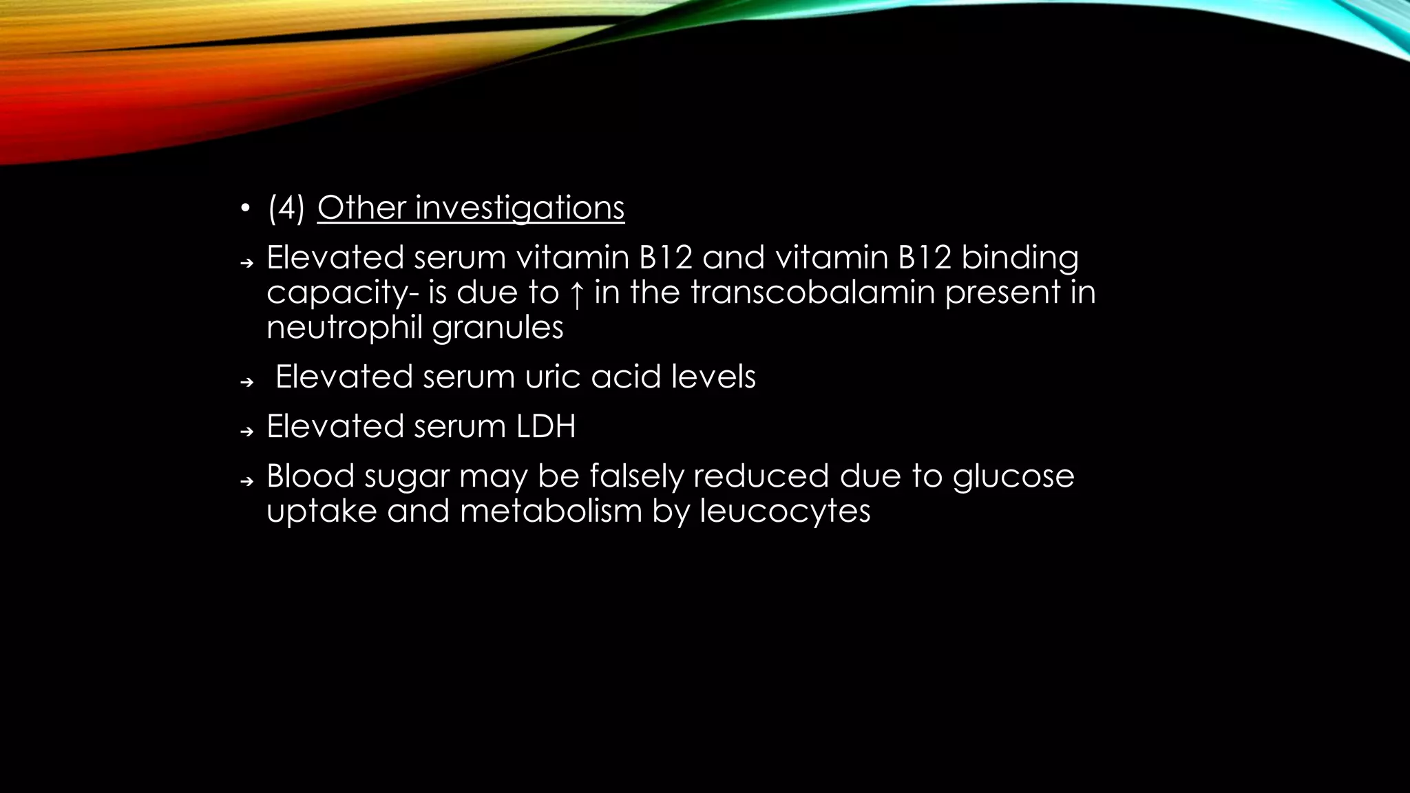 • (4) Other investigations
➔

➔

➔
➔

Elevated serum vitamin B12 and vitamin B12 binding
capacity- is due to ↑ in the transcobalamin present in
neutrophil granules
Elevated serum uric acid levels

Elevated serum LDH
Blood sugar may be falsely reduced due to glucose
uptake and metabolism by leucocytes

 