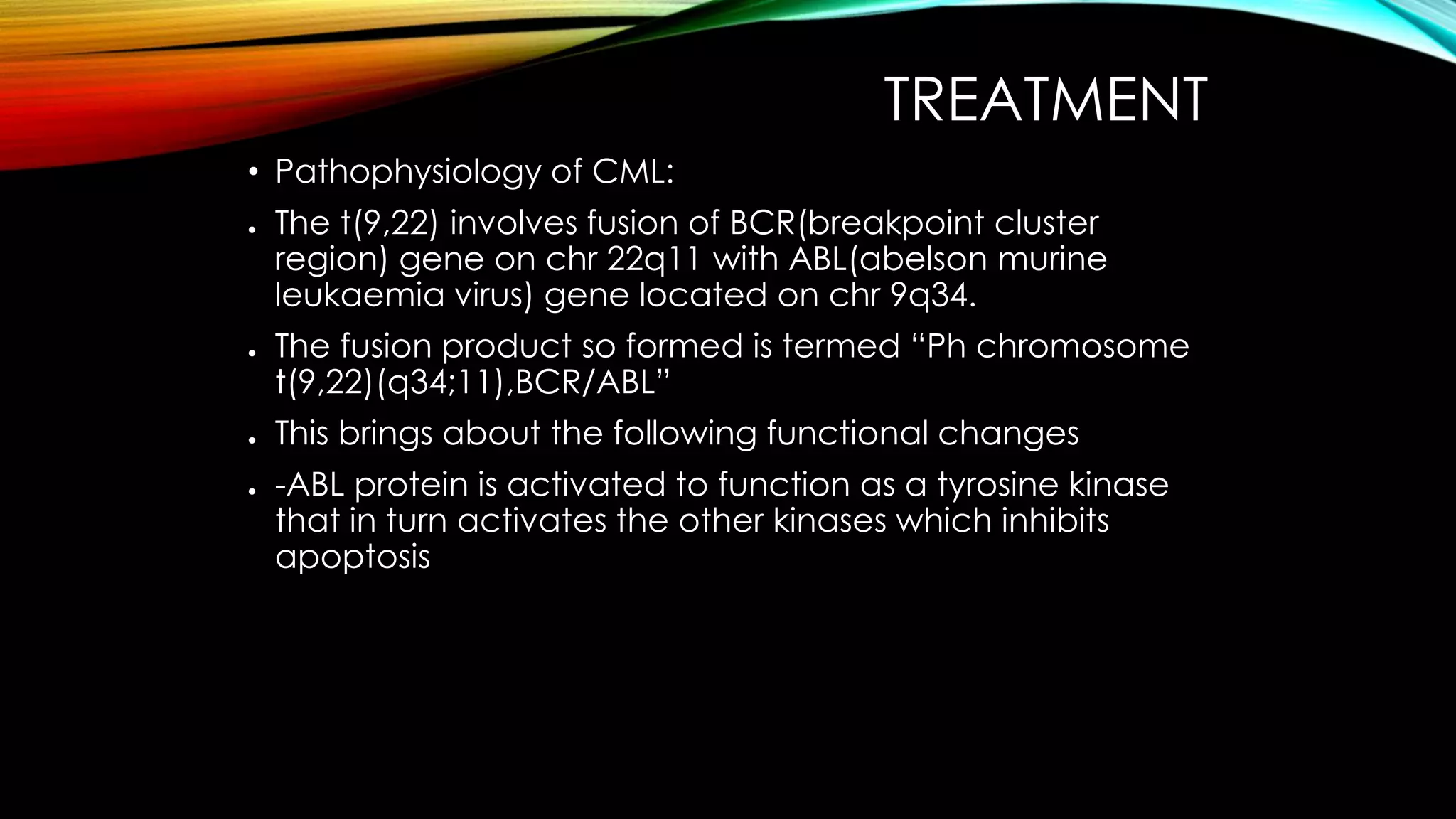 TREATMENT
• Pathophysiology of CML:
●

●

●
●

The t(9,22) involves fusion of BCR(breakpoint cluster
region) gene on chr 22q11 with ABL(abelson murine
leukaemia virus) gene located on chr 9q34.
The fusion product so formed is termed “Ph chromosome
t(9,22)(q34;11),BCR/ABL”
This brings about the following functional changes
-ABL protein is activated to function as a tyrosine kinase
that in turn activates the other kinases which inhibits
apoptosis

 