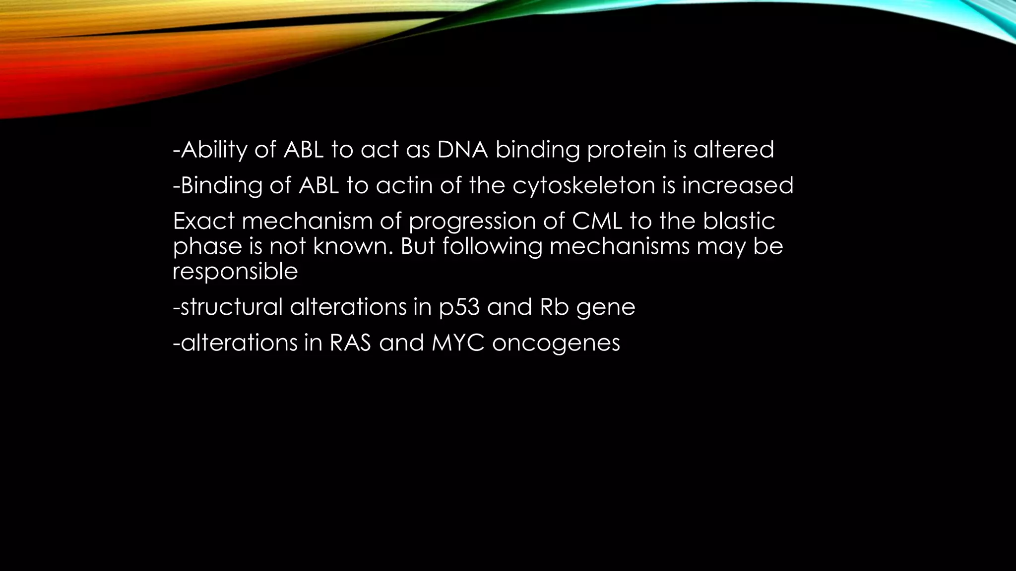 -Ability of ABL to act as DNA binding protein is altered
-Binding of ABL to actin of the cytoskeleton is increased
Exact mechanism of progression of CML to the blastic
phase is not known. But following mechanisms may be
responsible

-structural alterations in p53 and Rb gene
-alterations in RAS and MYC oncogenes

 