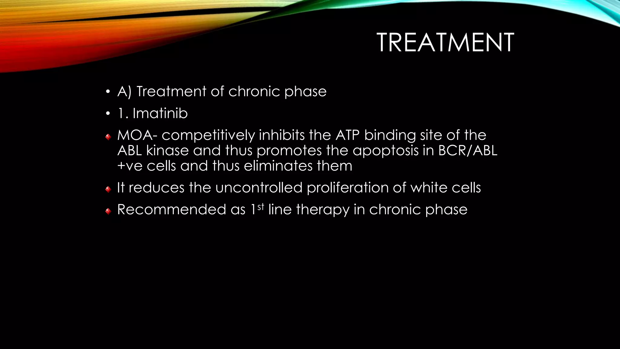 TREATMENT
• A) Treatment of chronic phase
• 1. Imatinib
MOA- competitively inhibits the ATP binding site of the
ABL kinase and thus promotes the apoptosis in BCR/ABL
+ve cells and thus eliminates them

It reduces the uncontrolled proliferation of white cells
Recommended as 1st line therapy in chronic phase

 