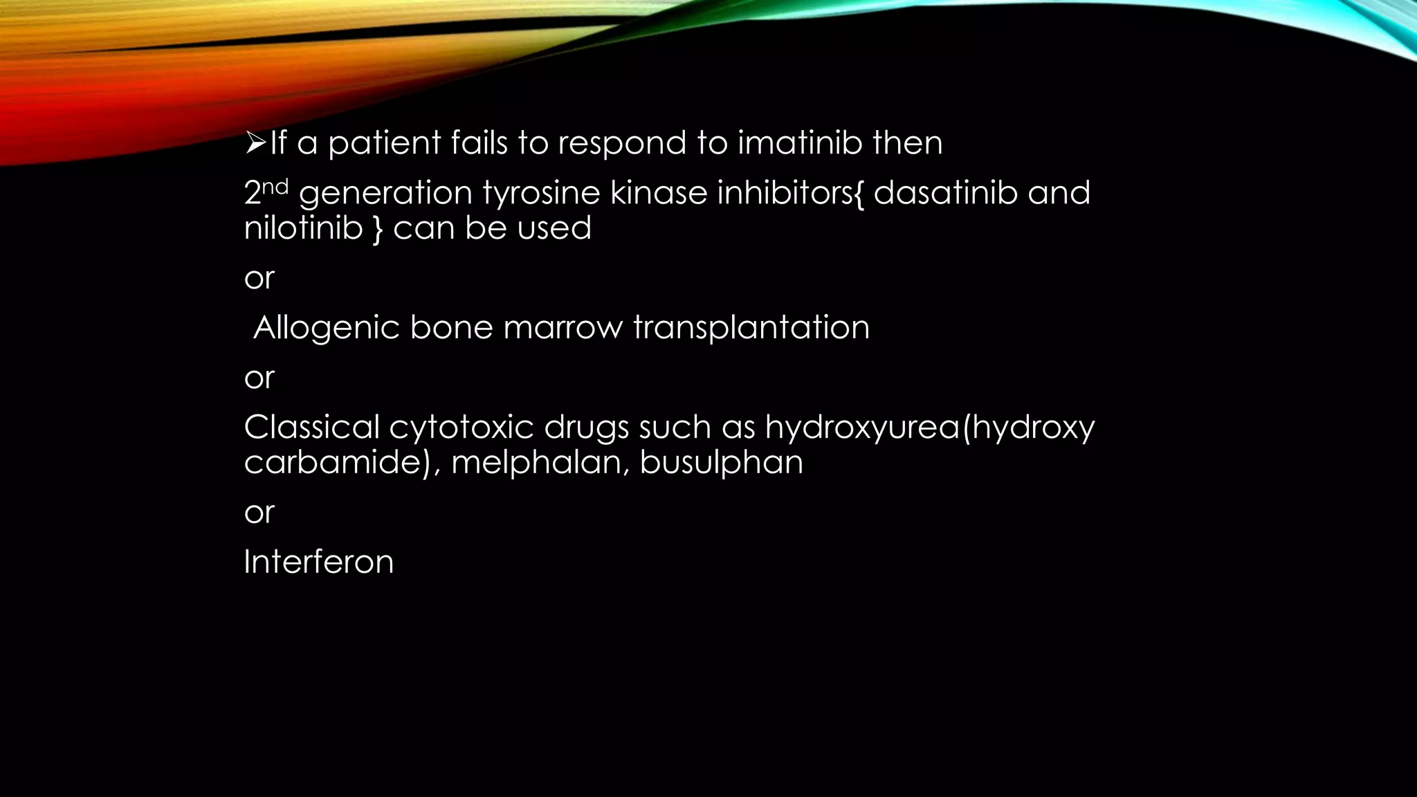 If a patient fails to respond to imatinib then
2nd generation tyrosine kinase inhibitors{ dasatinib and
nilotinib } can be used
or
Allogenic bone marrow transplantation
or
Classical cytotoxic drugs such as hydroxyurea(hydroxy
carbamide), melphalan, busulphan
or
Interferon

 
