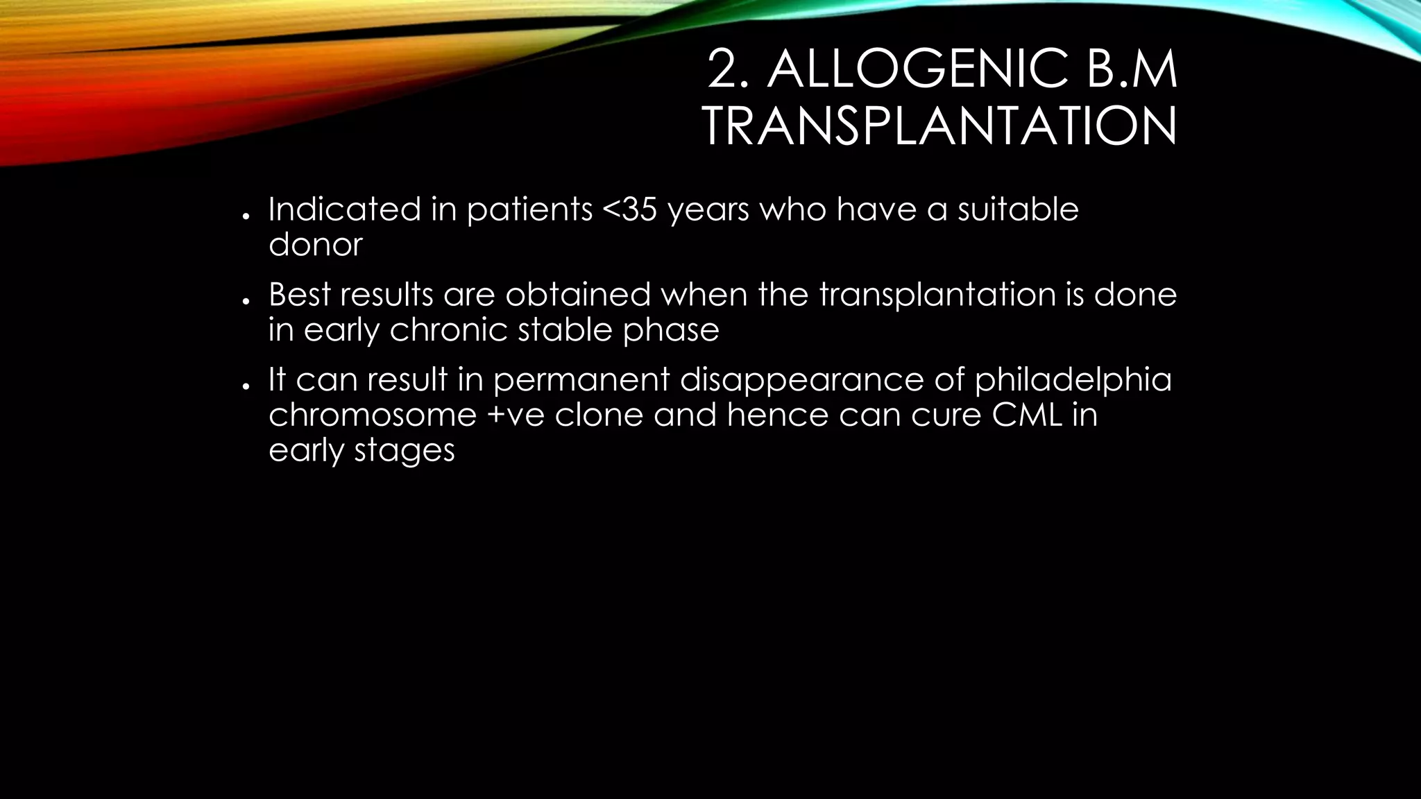 2. ALLOGENIC B.M
TRANSPLANTATION
●

●

●

Indicated in patients <35 years who have a suitable
donor
Best results are obtained when the transplantation is done
in early chronic stable phase
It can result in permanent disappearance of philadelphia
chromosome +ve clone and hence can cure CML in
early stages

 