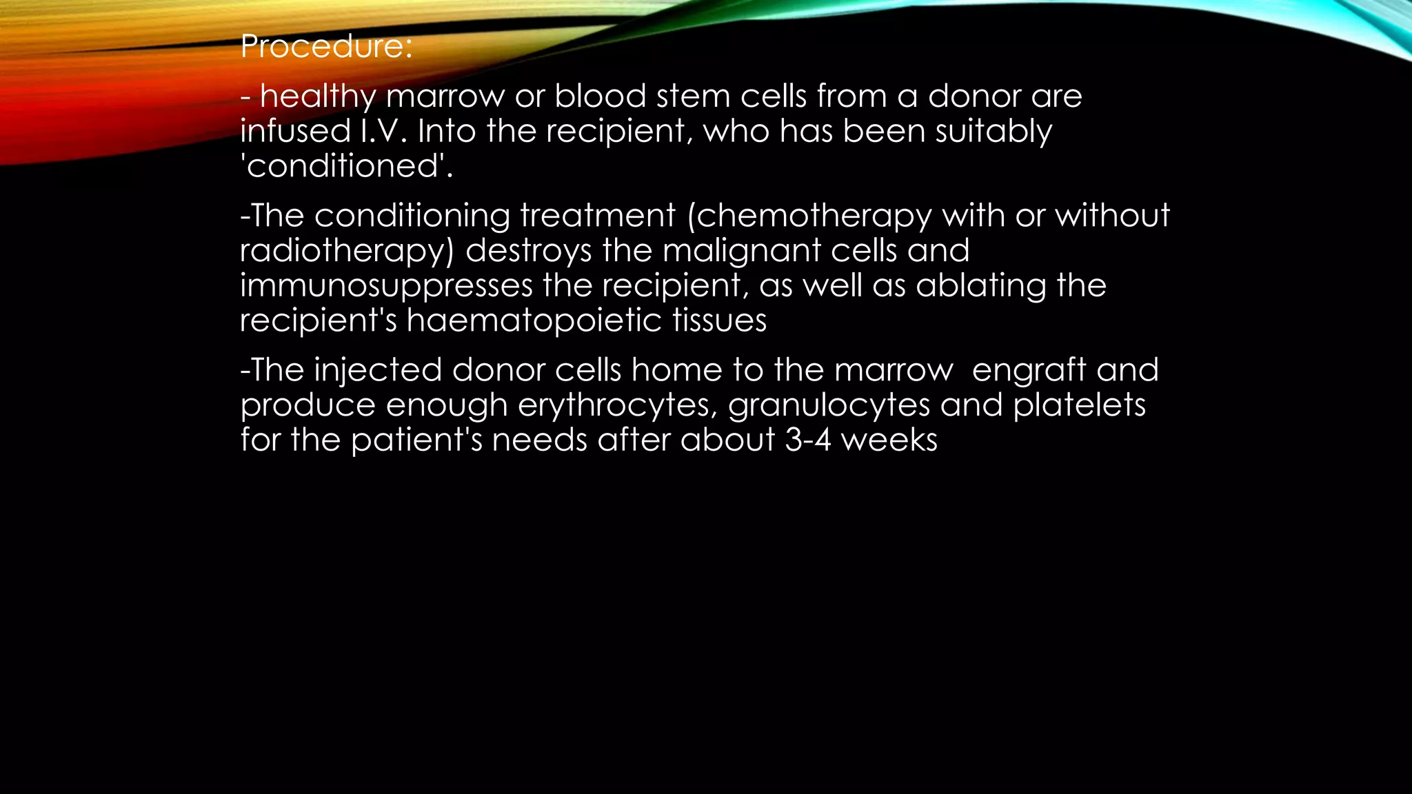 Procedure:
- healthy marrow or blood stem cells from a donor are
infused I.V. Into the recipient, who has been suitably
'conditioned'.

-The conditioning treatment (chemotherapy with or without
radiotherapy) destroys the malignant cells and
immunosuppresses the recipient, as well as ablating the
recipient's haematopoietic tissues
-The injected donor cells home to the marrow engraft and
produce enough erythrocytes, granulocytes and platelets
for the patient's needs after about 3-4 weeks

 