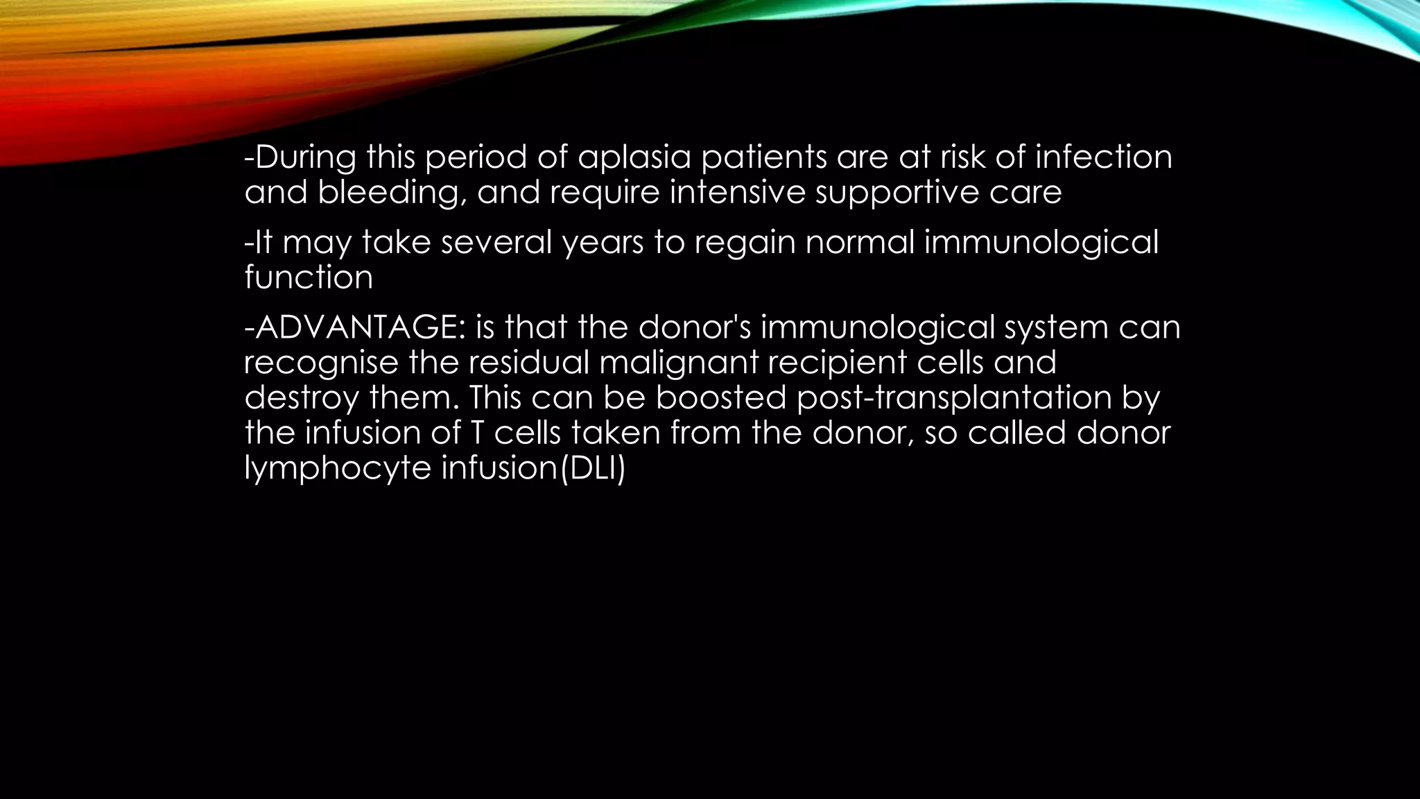 -During this period of aplasia patients are at risk of infection
and bleeding, and require intensive supportive care
-It may take several years to regain normal immunological
function

-ADVANTAGE: is that the donor's immunological system can
recognise the residual malignant recipient cells and
destroy them. This can be boosted post-transplantation by
the infusion of T cells taken from the donor, so called donor
lymphocyte infusion(DLI)

 
