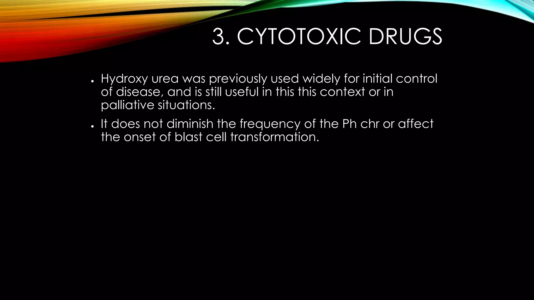 3. CYTOTOXIC DRUGS
●

●

Hydroxy urea was previously used widely for initial control
of disease, and is still useful in this this context or in
palliative situations.
It does not diminish the frequency of the Ph chr or affect
the onset of blast cell transformation.

 