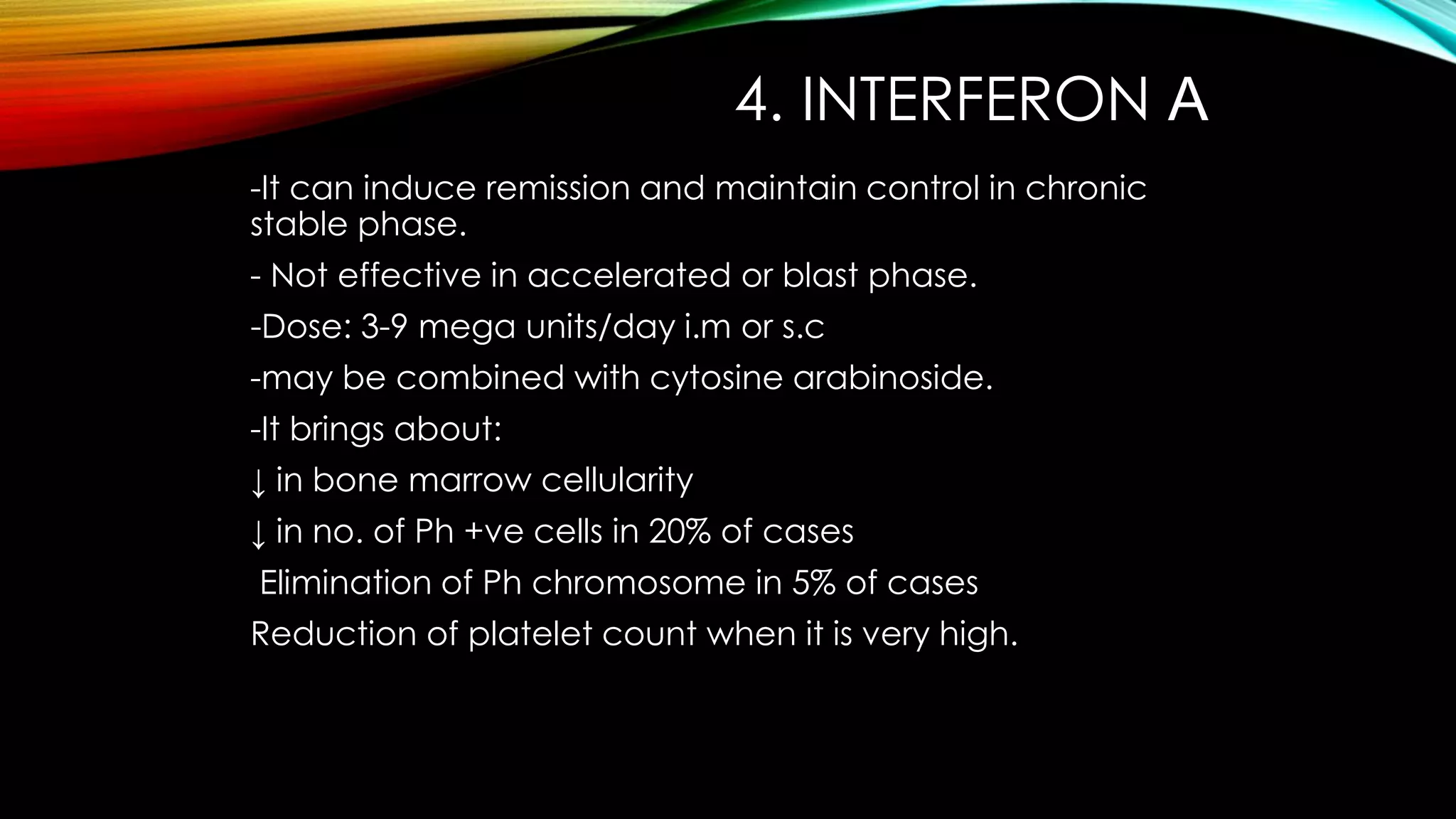 4. INTERFERON Α
-It can induce remission and maintain control in chronic
stable phase.
- Not effective in accelerated or blast phase.

-Dose: 3-9 mega units/day i.m or s.c
-may be combined with cytosine arabinoside.
-It brings about:
↓ in bone marrow cellularity

↓ in no. of Ph +ve cells in 20% of cases
Elimination of Ph chromosome in 5% of cases
Reduction of platelet count when it is very high.

 