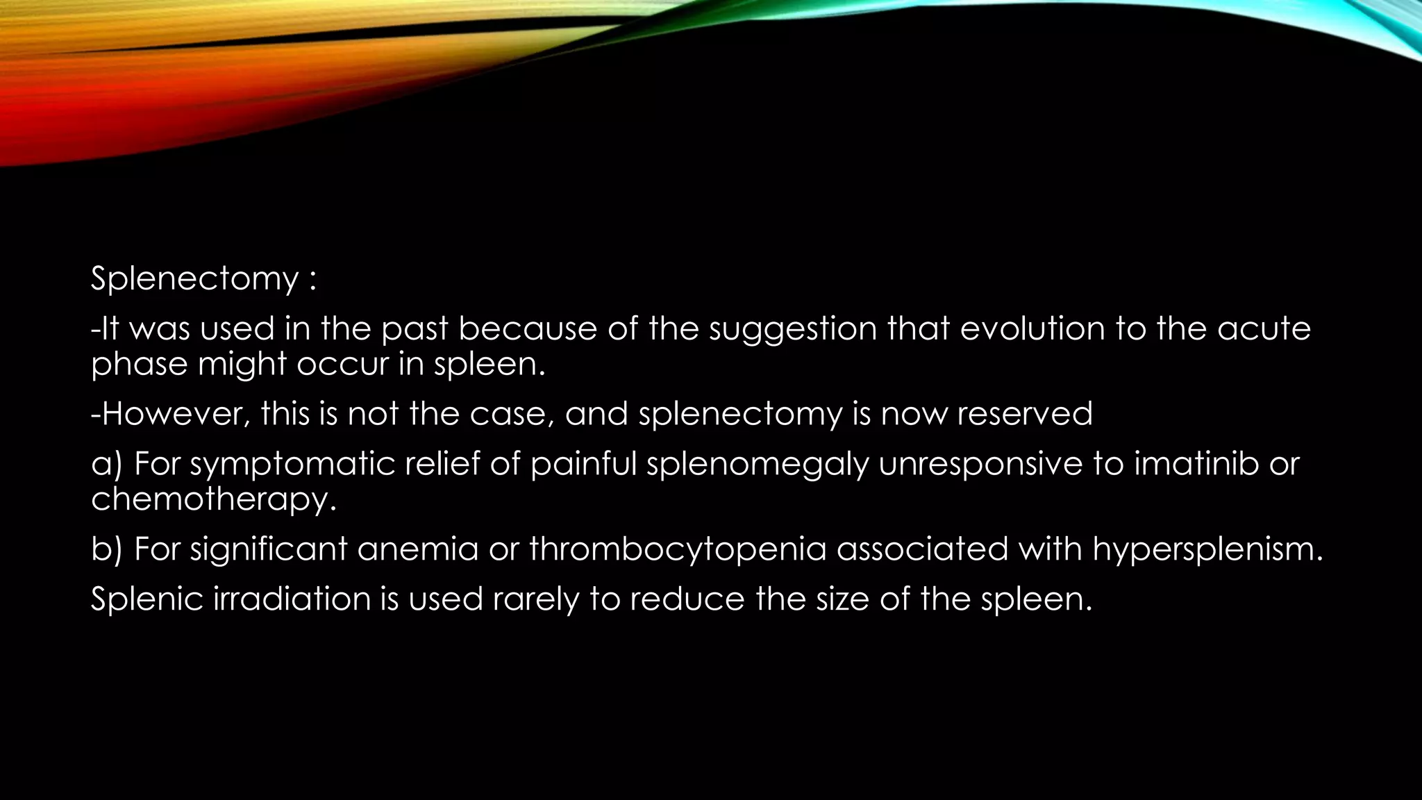 Splenectomy :
-It was used in the past because of the suggestion that evolution to the acute
phase might occur in spleen.
-However, this is not the case, and splenectomy is now reserved

a) For symptomatic relief of painful splenomegaly unresponsive to imatinib or
chemotherapy.
b) For significant anemia or thrombocytopenia associated with hypersplenism.
Splenic irradiation is used rarely to reduce the size of the spleen.

 
