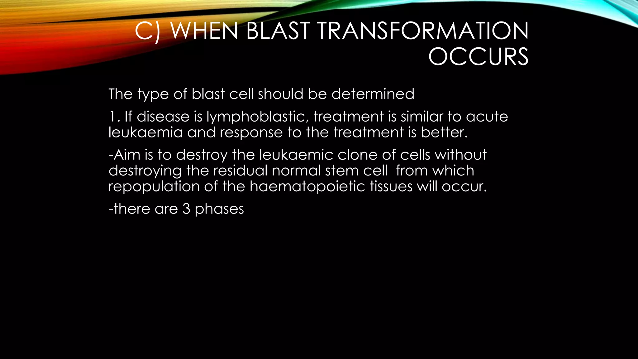 C) WHEN BLAST TRANSFORMATION
OCCURS
The type of blast cell should be determined
1. If disease is lymphoblastic, treatment is similar to acute
leukaemia and response to the treatment is better.
-Aim is to destroy the leukaemic clone of cells without
destroying the residual normal stem cell from which
repopulation of the haematopoietic tissues will occur.
-there are 3 phases

 
