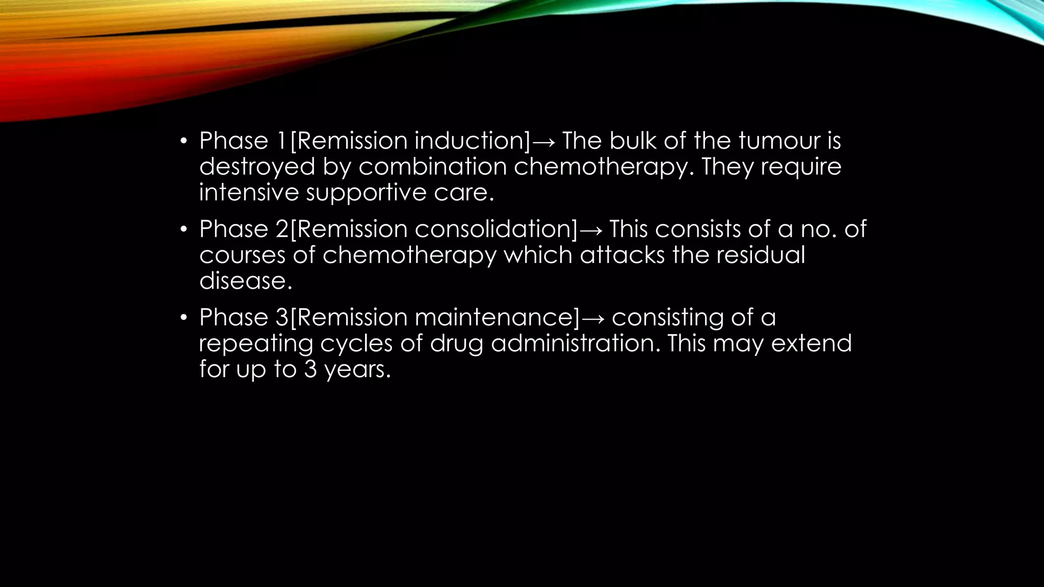 • Phase 1[Remission induction]→ The bulk of the tumour is
destroyed by combination chemotherapy. They require
intensive supportive care.
• Phase 2[Remission consolidation]→ This consists of a no. of
courses of chemotherapy which attacks the residual
disease.
• Phase 3[Remission maintenance]→ consisting of a
repeating cycles of drug administration. This may extend
for up to 3 years.

 