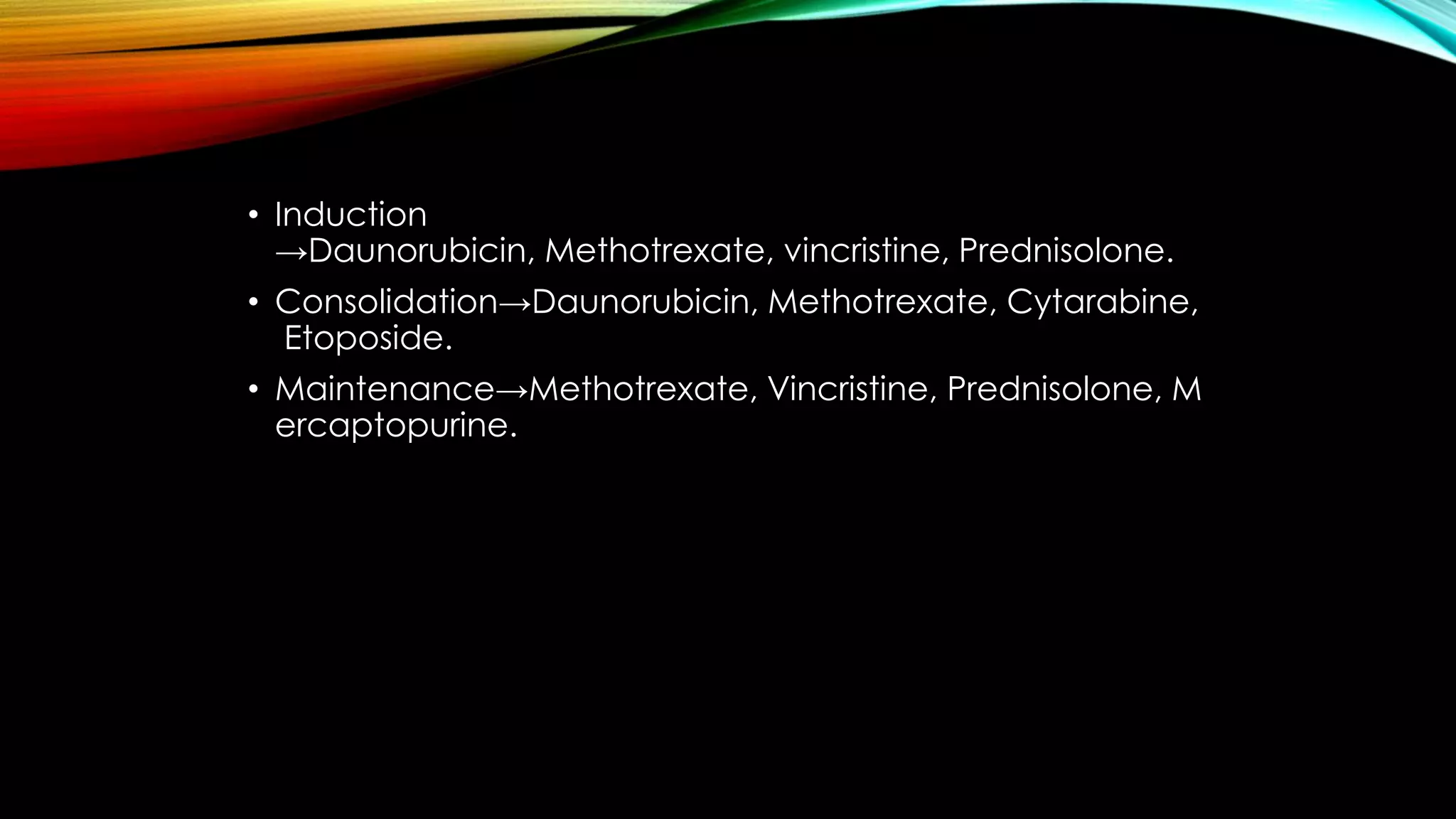 • Induction
→Daunorubicin, Methotrexate, vincristine, Prednisolone.
• Consolidation→Daunorubicin, Methotrexate, Cytarabine,
Etoposide.
• Maintenance→Methotrexate, Vincristine, Prednisolone, M
ercaptopurine.

 