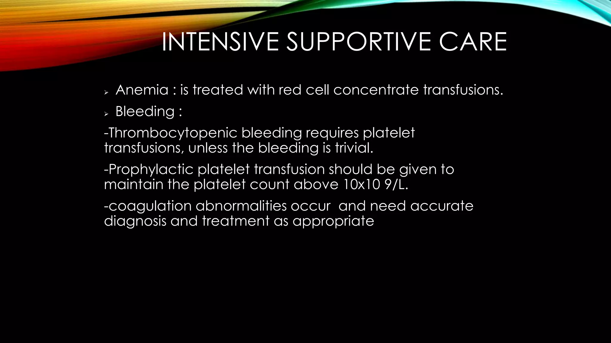 INTENSIVE SUPPORTIVE CARE


Anemia : is treated with red cell concentrate transfusions.



Bleeding :

-Thrombocytopenic bleeding requires platelet
transfusions, unless the bleeding is trivial.
-Prophylactic platelet transfusion should be given to
maintain the platelet count above 10x10 9/L.
-coagulation abnormalities occur and need accurate
diagnosis and treatment as appropriate

 