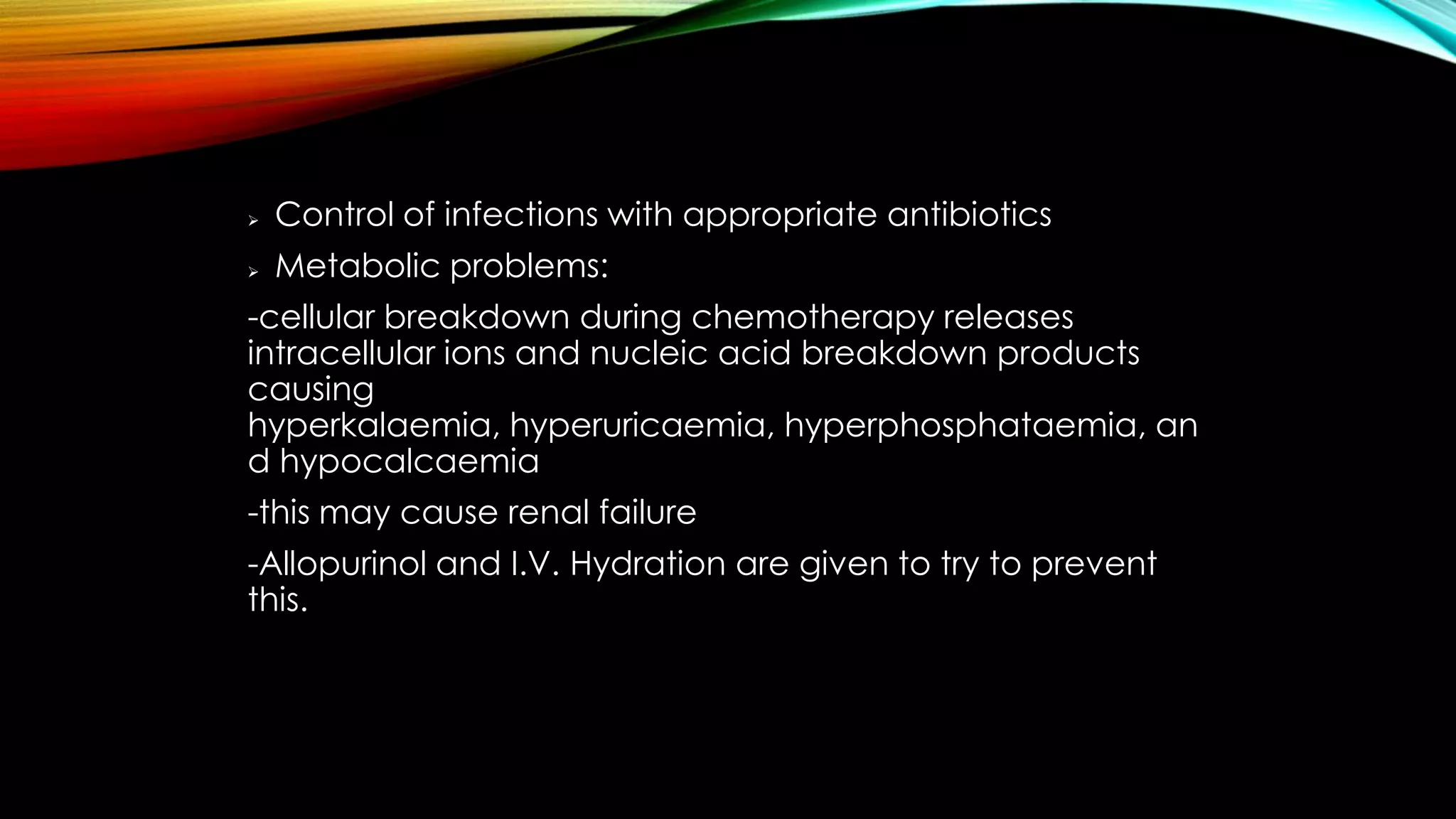 

Control of infections with appropriate antibiotics



Metabolic problems:

-cellular breakdown during chemotherapy releases
intracellular ions and nucleic acid breakdown products
causing
hyperkalaemia, hyperuricaemia, hyperphosphataemia, an
d hypocalcaemia
-this may cause renal failure
-Allopurinol and I.V. Hydration are given to try to prevent
this.

 