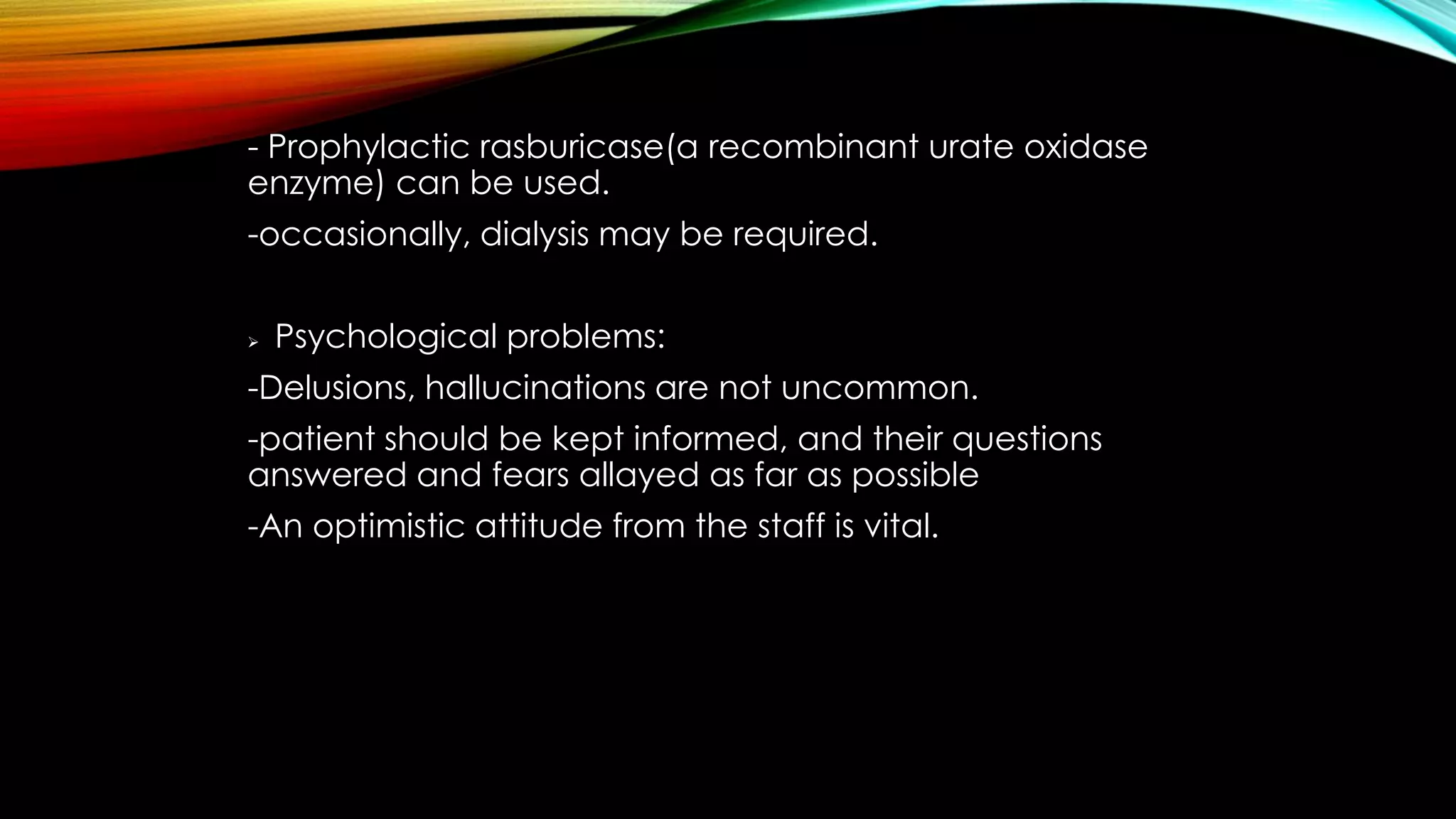 - Prophylactic rasburicase(a recombinant urate oxidase
enzyme) can be used.
-occasionally, dialysis may be required.


Psychological problems:

-Delusions, hallucinations are not uncommon.
-patient should be kept informed, and their questions
answered and fears allayed as far as possible
-An optimistic attitude from the staff is vital.

 