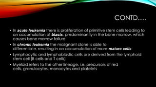 CONTD….
• In acute leukemia there is proliferation of primitive stem cells leading to
an accumulation of blasts, predominantly in the bone marrow, which
causes bone marrow failure
• In chronic leukemia the malignant clone is able to
differentiate, resulting in an accumulation of more mature cells
• Lymphocytic and lymphoblastic cells are derived from the lymphoid
stem cell (B cells and T cells)
• Myeloid refers to the other lineage, i.e. precursors of red
cells, granulocytes, monocytes and platelets

 