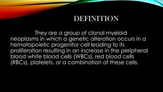 DEFINITION
They are a group of clonal myeloid
neoplasms in which a genetic alteration occurs in a
hematopoietic progenitor cell leading to its
proliferation resulting in an increase in the peripheral
blood white blood cells (WBCs), red blood cells
(RBCs), platelets, or a combination of these cells.

 