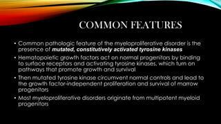 COMMON FEATURES
• Common pathologic feature of the myeloproliferative disorder is the
presence of mutated, constitutively activated tyrosine kinases
• Hematopoietic growth factors act on normal progenitors by binding
to surface receptors and activating tyrosine kinases, which turn on
pathways that promote growth and survival
• Then mutated tyrosine kinase circumvent normal controls and lead to
the growth factor-independent proliferation and survival of marrow
progenitors
• Most myeloproliferative disorders originate from multipotent myeloid
progenitors

 
