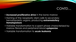 CONTD…
• Increased proliferative drive in the bone marrow
• Homing of the neoplastic stem cells to secondary
hematopoietic organs, producing extramedullary
hematopoiesis
• Variable transformation to a spent phase characterized by
marrow fibrosis and peripheral blood cytopenias
• Variable transformation to acute leukemia

 