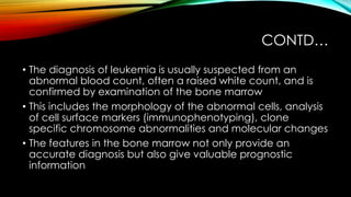 CONTD…
• The diagnosis of leukemia is usually suspected from an
abnormal blood count, often a raised white count, and is
confirmed by examination of the bone marrow
• This includes the morphology of the abnormal cells, analysis
of cell surface markers (immunophenotyping), clone
specific chromosome abnormalities and molecular changes
• The features in the bone marrow not only provide an
accurate diagnosis but also give valuable prognostic
information

 