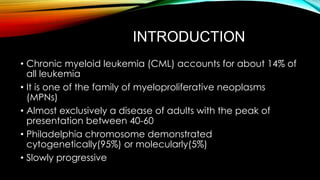 INTRODUCTION
• Chronic myeloid leukemia (CML) accounts for about 14% of
all leukemia
• It is one of the family of myeloproliferative neoplasms
(MPNs)
• Almost exclusively a disease of adults with the peak of
presentation between 40-60
• Philadelphia chromosome demonstrated
cytogenetically(95%) or molecularly(5%)
• Slowly progressive

 