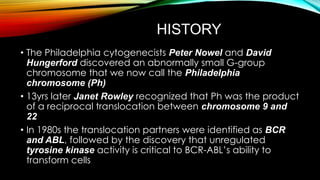 HISTORY
• The Philadelphia cytogenecists Peter Nowel and David
Hungerford discovered an abnormally small G-group
chromosome that we now call the Philadelphia
chromosome (Ph)
• 13yrs later Janet Rowley recognized that Ph was the product
of a reciprocal translocation between chromosome 9 and
22
• In 1980s the translocation partners were identified as BCR
and ABL, followed by the discovery that unregulated
tyrosine kinase activity is critical to BCR-ABL’s ability to
transform cells

 