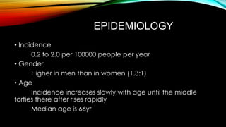 EPIDEMIOLOGY
• Incidence
0.2 to 2.0 per 100000 people per year
• Gender
Higher in men than in women (1.3:1)
• Age
Incidence increases slowly with age until the middle
forties there after rises rapidly
Median age is 66yr

 
