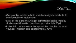 CONTD…
• Geographic and/or ethnic variations might contribute to
the variability of incidences
• Most of the patients who get admitted medical therapy
studies are 50 to 60yr (median approximately 53yr)
• Patients in bone marrow transplantation studies are even
younger (median age approximately 40yr)

 