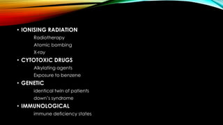 • IONISING RADIATION
Radiotherapy
Atomic bombing
X-ray

• CYTOTOXIC DRUGS
Alkylating agents
Exposure to benzene

• GENETIC
identical twin of patients

down’s syndrome

• IMMUNOLOGICAL
immune deficiency states

 