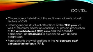 CONTD..
• Chromosomal instability of the malignant clone is a basic
feature of CML
• Heterogeneous structural alterations of the TP53 gene, as
well as structural alterations and lack of protein production
of the retinoblastoma 1 (RB1) gene and the catalytic
component of telomerase, is associated with disease
progression
• Rare patients show alterations in the rat sarcoma viral
oncogene homologue (RAS)

 