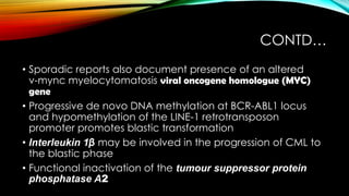 CONTD…
• Sporadic reports also document presence of an altered
v-mync myelocytomatosis viral oncogene homologue (MYC)
gene
• Progressive de novo DNA methylation at BCR-ABL1 locus
and hypomethylation of the LINE-1 retrotransposon
promoter promotes blastic transformation
• Interleukin 1β may be involved in the progression of CML to
the blastic phase
• Functional inactivation of the tumour suppressor protein
phosphatase A2

 