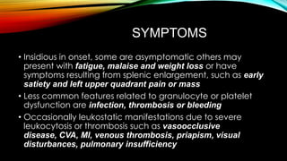 SYMPTOMS
• Insidious in onset, some are asymptomatic others may
present with fatigue, malaise and weight loss or have
symptoms resulting from splenic enlargement, such as early
satiety and left upper quadrant pain or mass
• Less common features related to granulocyte or platelet
dysfunction are infection, thrombosis or bleeding
• Occasionally leukostatic manifestations due to severe
leukocytosis or thrombosis such as vasoocclusive
disease, CVA, MI, venous thrombosis, priapism, visual
disturbances, pulmonary insufficiency

 