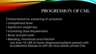 PROGRESSION OF CML
Characterised by worsening of symptoms
• Unexplained fever
• Significant weight loss
• Increasing dose requirements
• Bone and joint pain
• Bleeding, thrombosis and infection
Less than 10-15% of newly diagnosed patients present with
accelerated disease or with de novo blastic phase CML

 