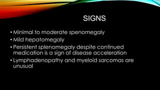 SIGNS
• Minimal to moderate spenomegaly
• Mild hepatomegaly
• Persistent splenomegaly despite continued
medication is a sign of disease acceleration
• Lymphadenopathy and myeloid sarcomas are
unusual

 