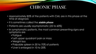 CHRONIC PHASE
• Approximately 85% of the patients with CML are in this phase at the
time of diagnosis
• It is sometimes called the stable phase

• Patients are usually asymptomatic (25 to 60%)
• In symptomatic patients, the most common presenting signs and
symptoms are
Fatigue
Left upper quadrant pain or mass
Weight loss
Palpable spleen in 30 to 70% of patients
Liver is enlarged in 10 to 20%

 