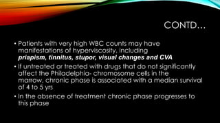 CONTD…
• Patients with very high WBC counts may have
manifestations of hyperviscosity, including
priapism, tinnitus, stupor, visual changes and CVA
• If untreated or treated with drugs that do not significantly
affect the Philadelphia- chromosome cells in the
marrow, chronic phase is associated with a median survival
of 4 to 5 yrs
• In the absence of treatment chronic phase progresses to
this phase

 