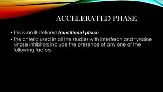ACCELERATED PHASE
• This is an ill-defined transitional phase
• The criteria used in all the studies with interferon and tyrosine
kinase inhibitors include the presence of any one of the
following factors

 