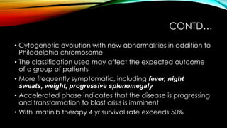 CONTD…
• Cytogenetic evolution with new abnormalities in addition to
Philadelphia chromosome
• The classification used may affect the expected outcome
of a group of patients
• More frequently symptomatic, including fever, night
sweats, weight, progressive splenomegaly
• Accelerated phase indicates that the disease is progressing
and transformation to blast crisis is imminent
• With imatinib therapy 4 yr survival rate exceeds 50%

 