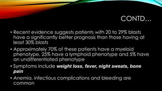 CONTD…
• Recent evidence suggests patients with 20 to 29% blasts
have a significantly better prognosis than those having at
least 30% blasts
• Approximately 70% of these patients have a myeloid
phenotype, 25% have a lymphoid phenotype and 5% have
an undifferentiated phenotype
• Symptoms include weight loss, fever, night sweats, bone
pain
• Anemia, infectious complications and bleeding are
common

 