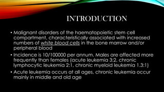 INTRODUCTION
• Malignant disorders of the haematopoietic stem cell
compartment, characteristically associated with increased
numbers of white blood cells in the bone marrow and/or
peripheral blood
• Incidence is 10/100000 per annum. Males are affected more
frequently than females (acute leukemia 3:2, chronic
lymphocytic leukemia 2:1, chronic myeloid leukemia 1.3:1)
• Acute leukemia occurs at all ages, chronic leukemia occur
mainly in middle and old age

 